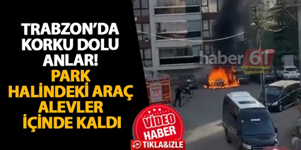 Trabzon’da korku dolu anlar! Park halindeki araç alevler içinde kaldı