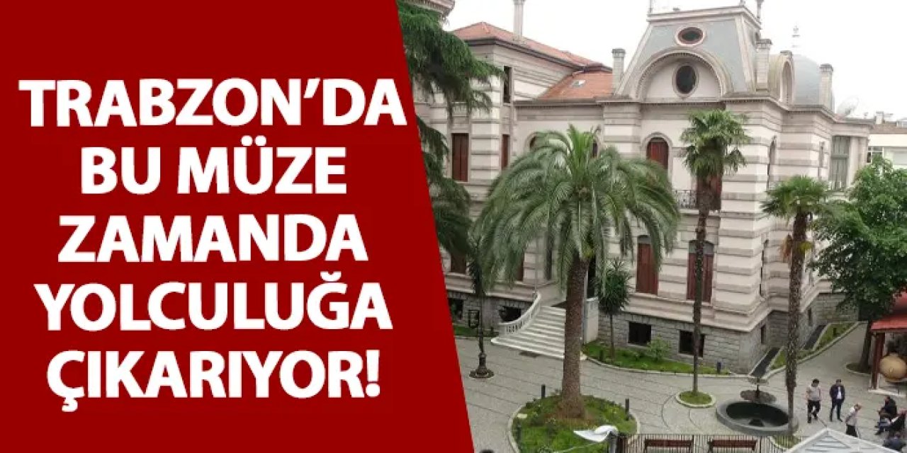 Trabzon’da bu müze zamanda yolculuğa çıkarıyor!