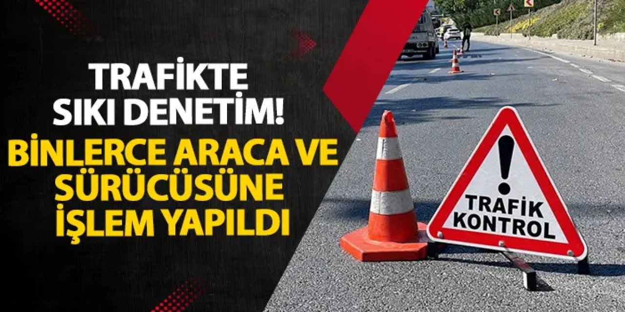 Trafikte sıkı denetim! Binlerce araca ve sürücüsüne işlem yapıldı