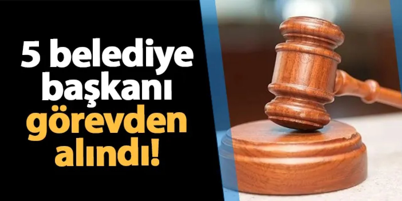 5 belediye başkanı görevden alındı!