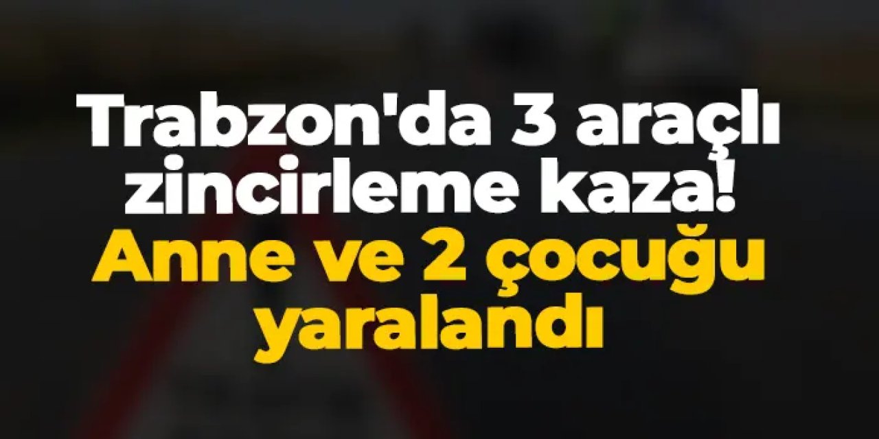 Trabzon'da 3 araçlı zincirleme kaza! Anne ve 2 çocuğu yaralandı