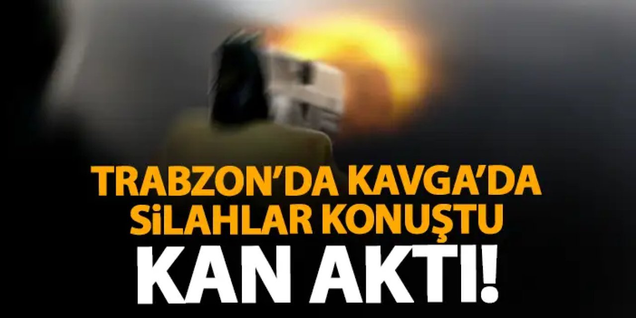 Trabzon’da kavgada silahlar konuştu! Kan aktı