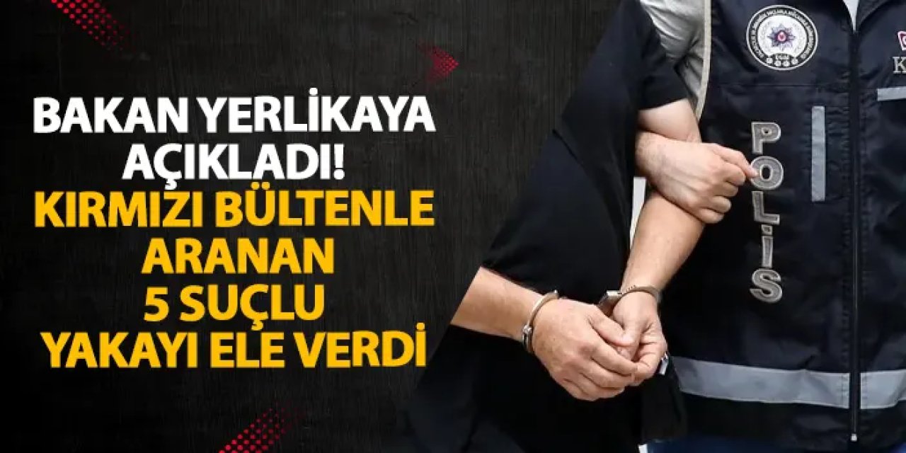 Bakan Yerlikaya açıkladı! Kırmızı bültenle aranan 5 suçlu yakayı ele verdi