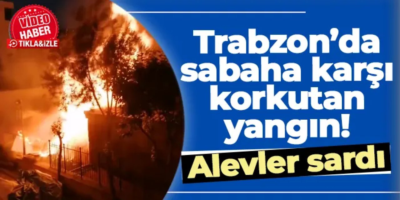 Trabzon’da sabaha karşı korkutan yangın! Alevler sardı