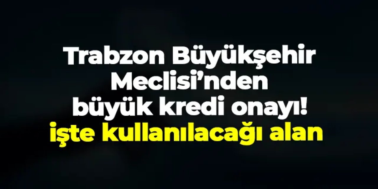 Trabzon Büyükşehir Meclisi’nden büyük kredi onayı! İşte kullanılacağı alan
