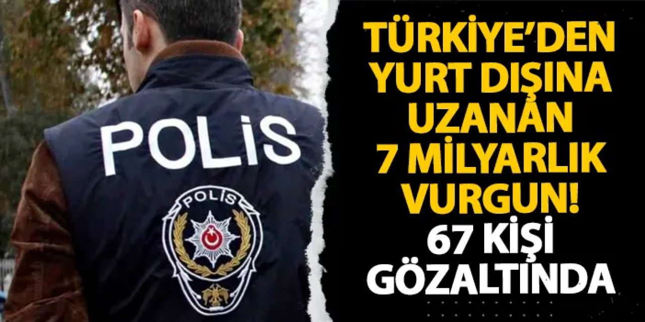 Türkiye’den yurt dışına uzanan 7 milyarlık vurgun! 67 kişi gözaltında