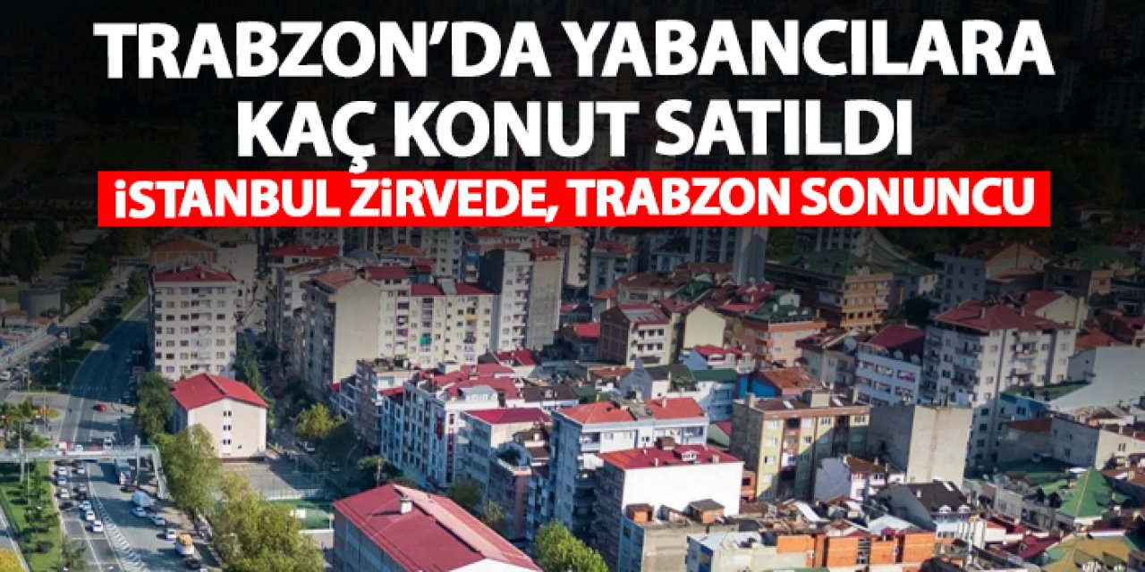 Yabancılara Trabzon'da kaç konut satıldı! İşte 2025 rakamları
