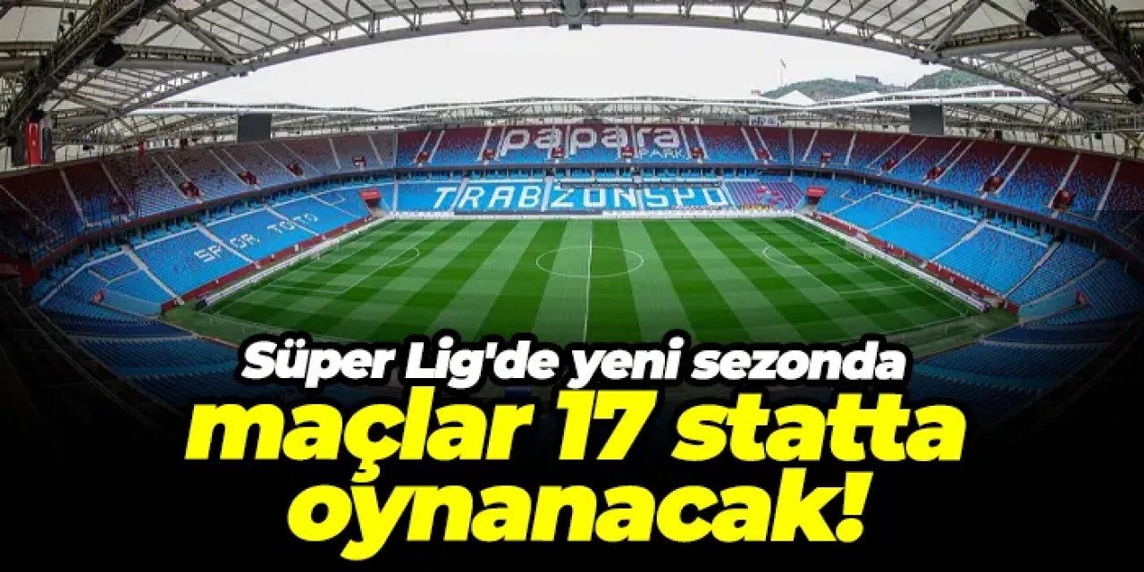 Süper Lig'de yeni sezonda maçlar 17 statta oynanacak!