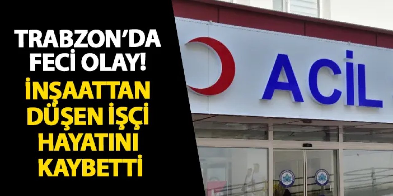 Trabzon’da feci olay! İnşaattan düşen işçi hayatını kaybetti