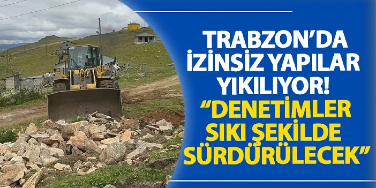 Trabzon’da izinsiz yapılar yıkılıyor! “Denetimler sıkı şekilde sürdürülecek”