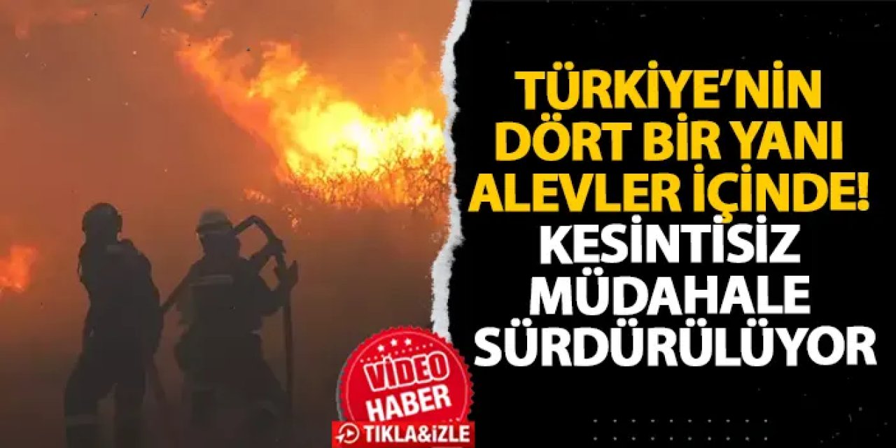 Türkiye’nin dört bir yanı alevler içinde! Kesintisiz müdahale sürdürülüyor