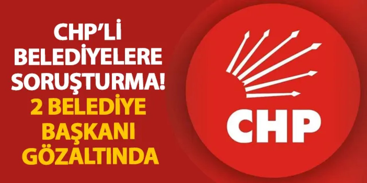 CHP’li belediyelere soruşturma! 2 belediye başkanı gözaltında