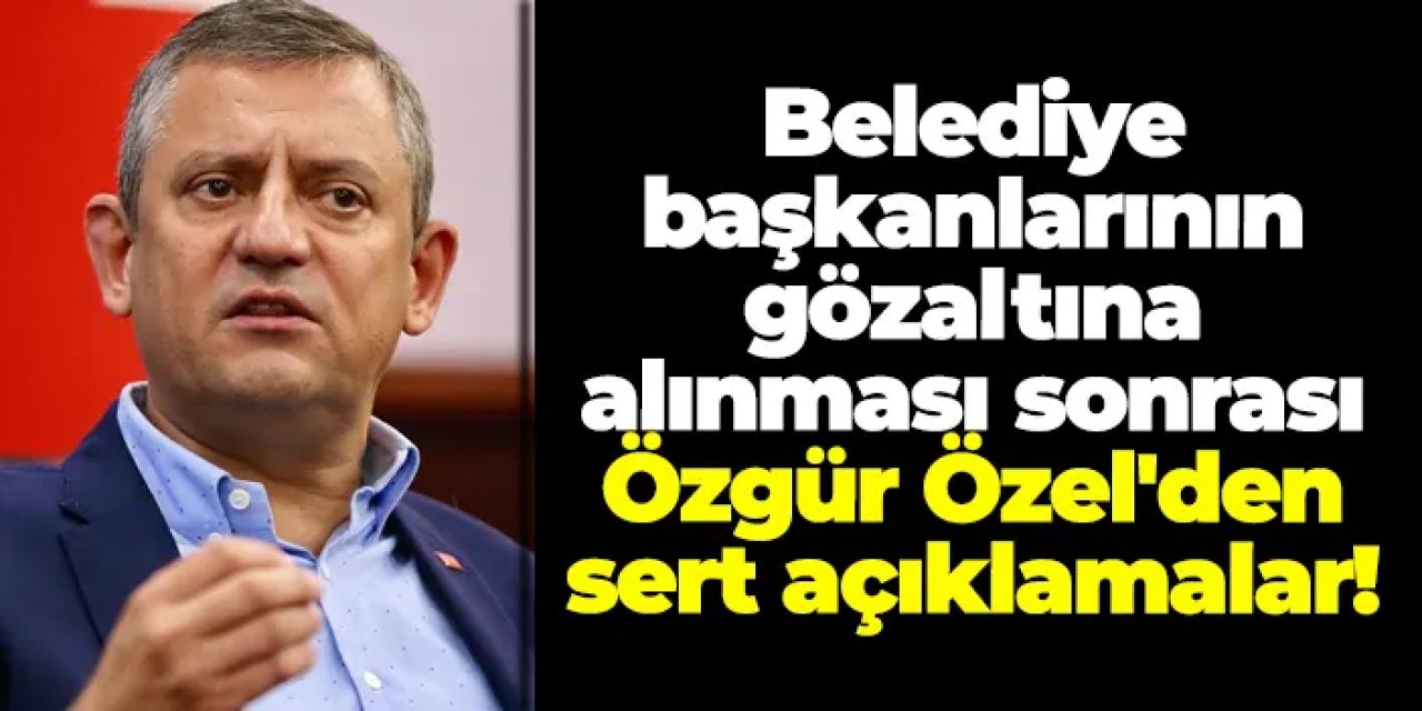 Belediye başkanlarının gözaltına alınması sonrası Özgür Özel'den sert açıklamalar!