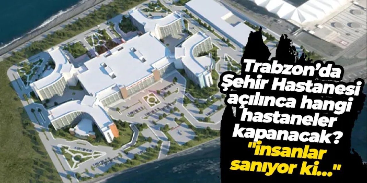 Trabzon’da Şehir Hastanesi açılınca hangi hastaneler kapanacak? "İnsanlar sanıyor ki…"