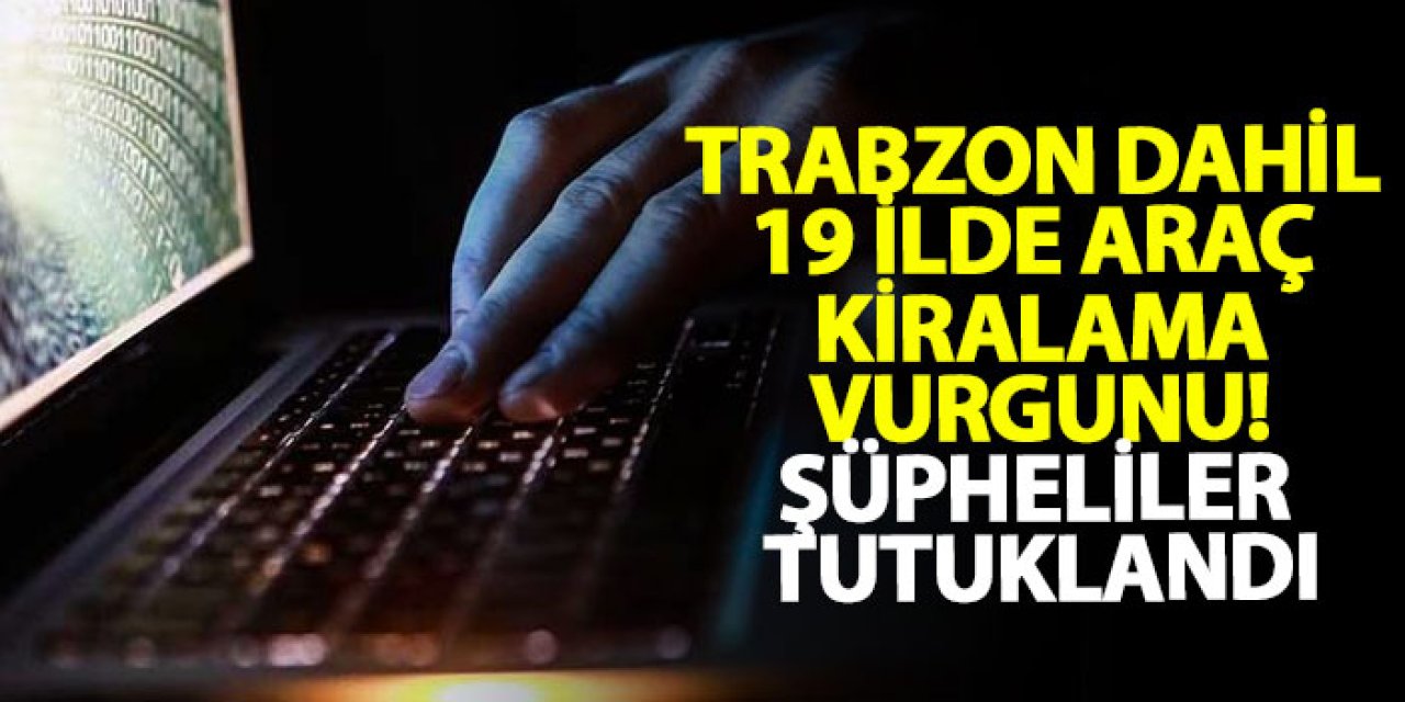 Trabzon dahil 19 ilde araç kiralama vurgunu! Şüpheliler tutuklandı