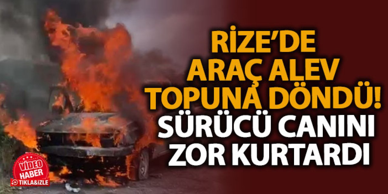 Rize’de araç alev topuna döndü! Sürücü canını zor kurtardı