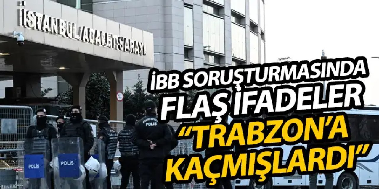 İstanbul Büyükşehir soruşturmasında flaş ifadeler "Trabzon'a kaçmışlardı"