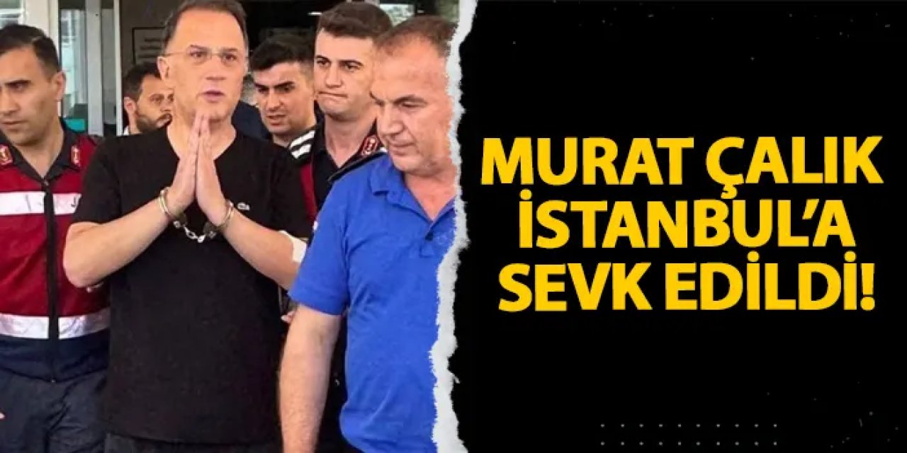 Murat Çalık İstanbul’a sevk edildi!