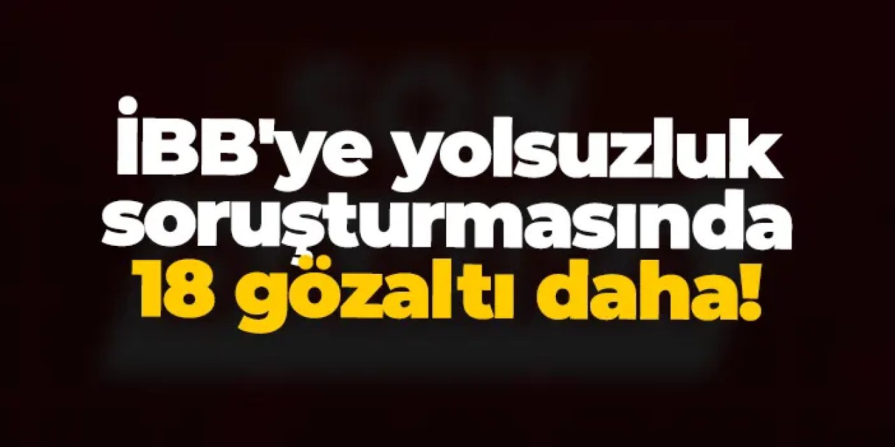 İBB'ye yolsuzluk soruşturmasında 18 gözaltı daha!