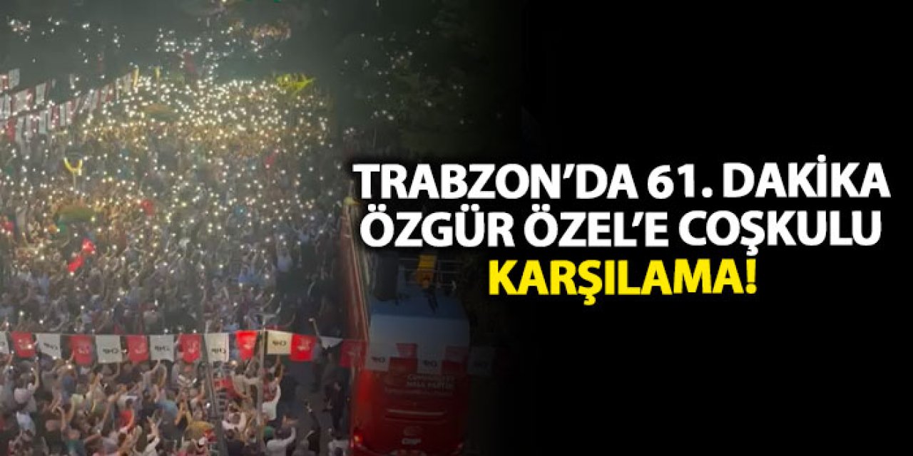 Trabzon’da 61. dakika Özgür Özel’e coşkulu karşılama!