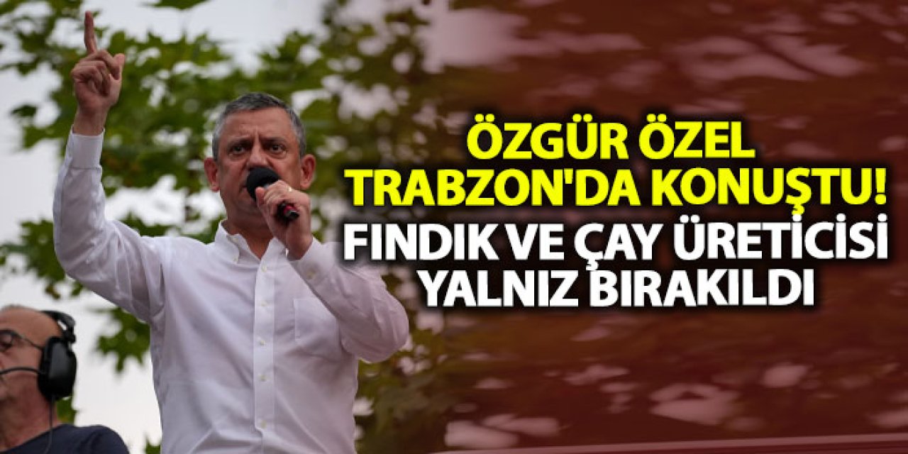 Özgür Özel Trabzon'da konuştu! Fındık ve çay üreticisi yalnız bırakıldı