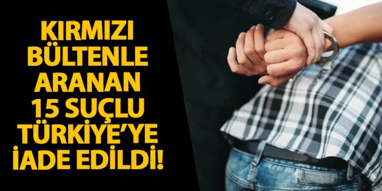 Kırmızı bültenle aranan 15 suçlu Türkiye’ye iade edildi!