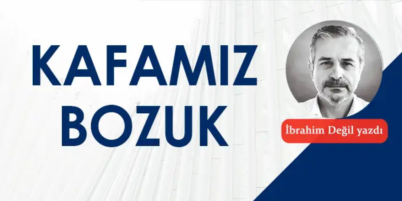 Kafamız çok bozuk