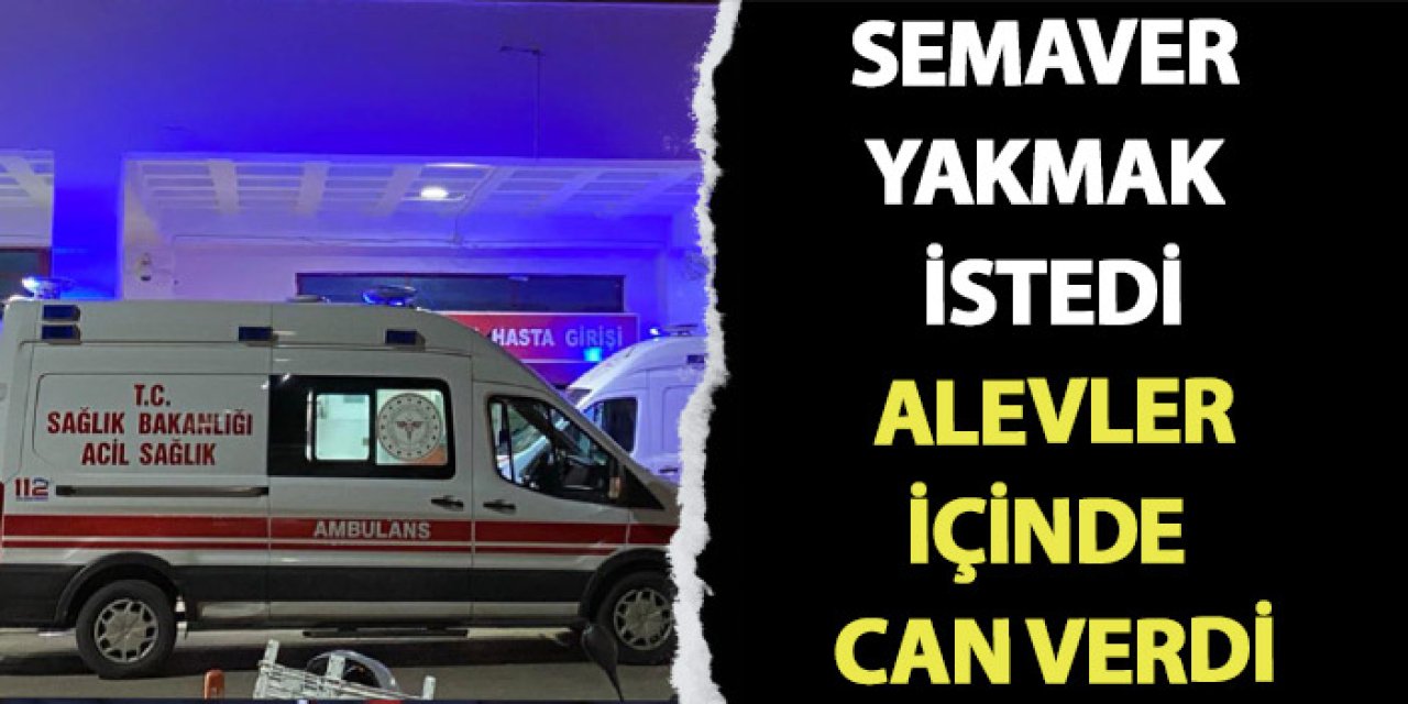 Semaver yakmak istedi, alevler arasında can verdi