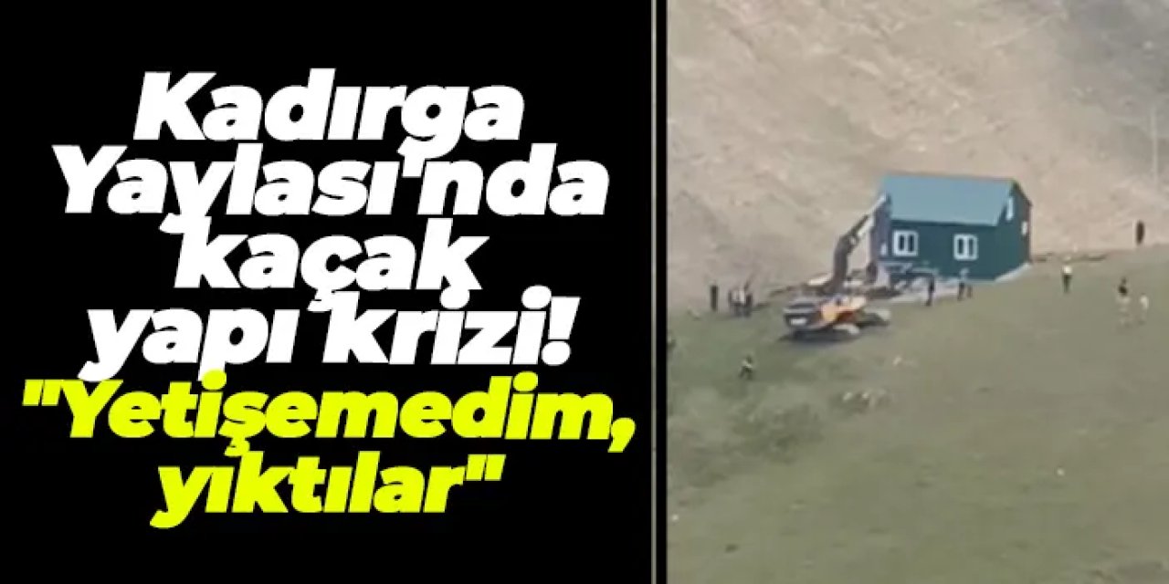 Kadırga Yaylası'nda kaçak yapı krizi! "Yetişemedim, yıktılar"