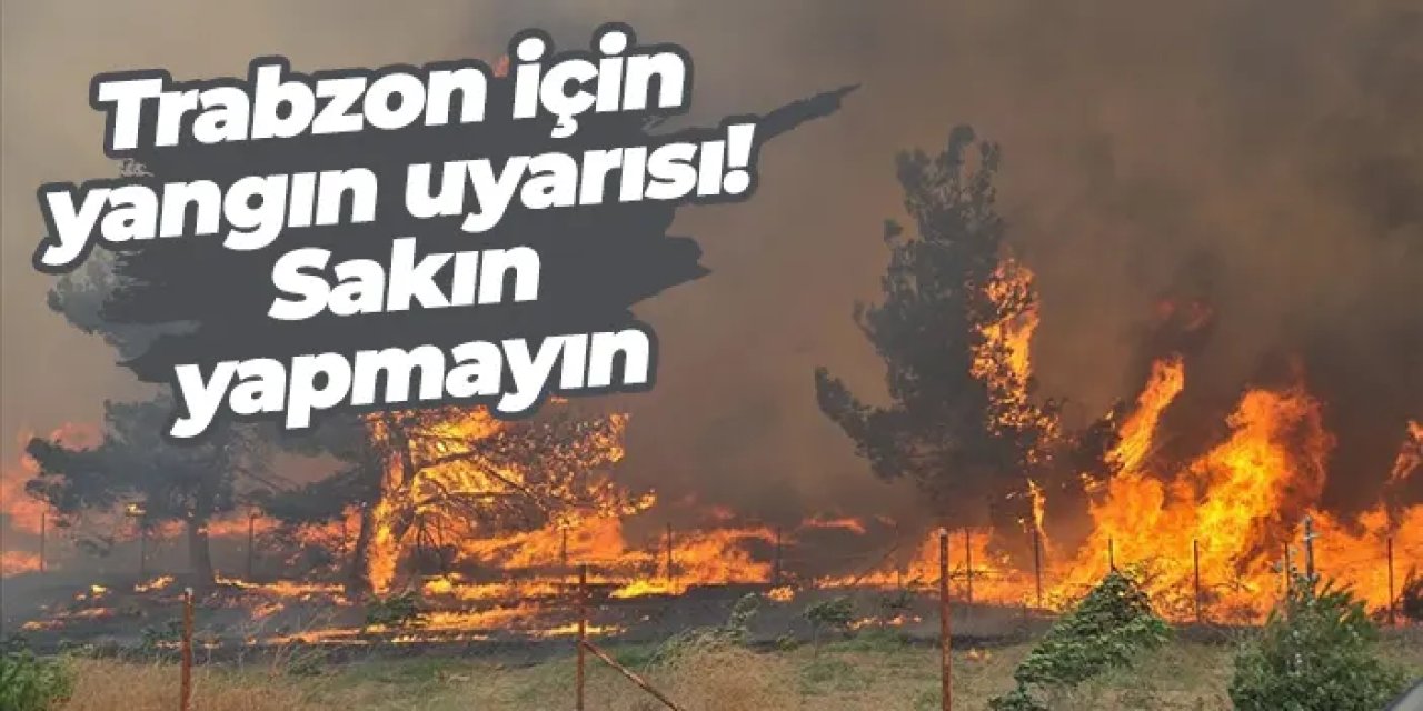 Trabzon için yangın uyarısı! Sakın yapmayın