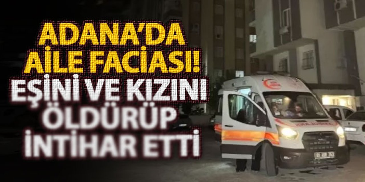 Adana’da aile faciası! Eşini ve kızını öldürüp intihar etti