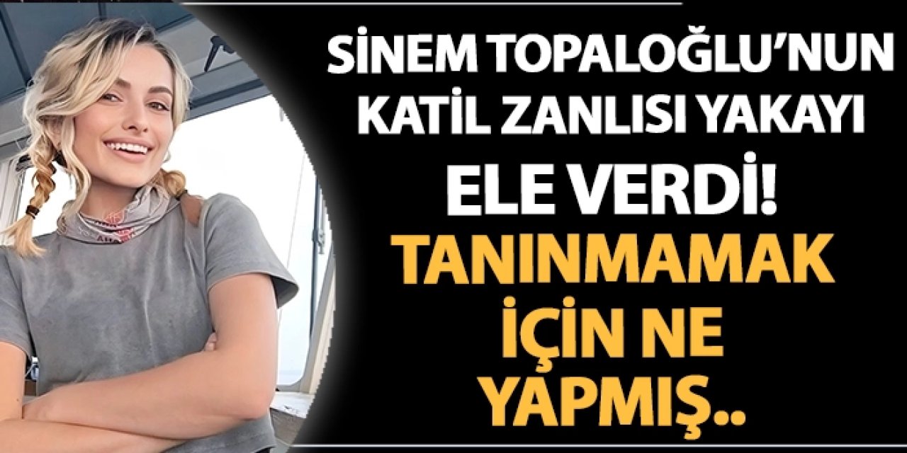 Sinem Topaloğlu'nun katil zanlısı yakayı ele verdi! Tanınmamak için ne yapmış..