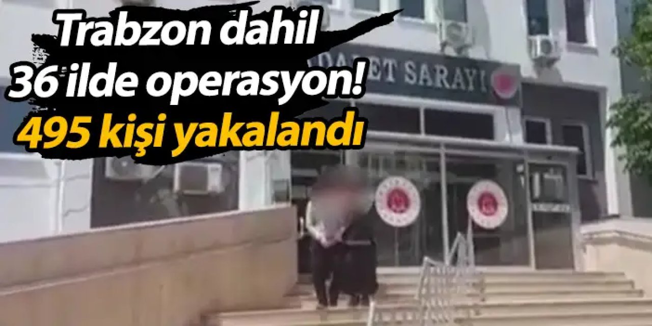 Trabzon dahil 36 ilde operasyon! 495 kişi yakalandı