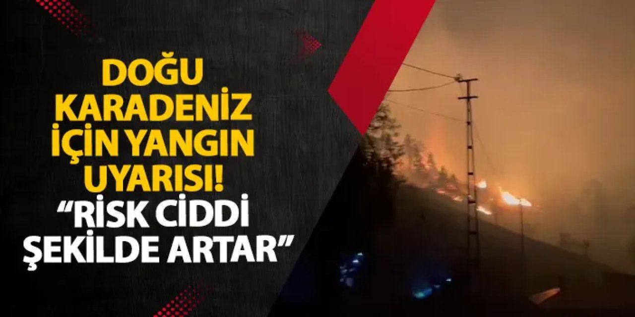 Doğu Karadeniz için yangın uyarısı! “Risk ciddi şekilde artar”