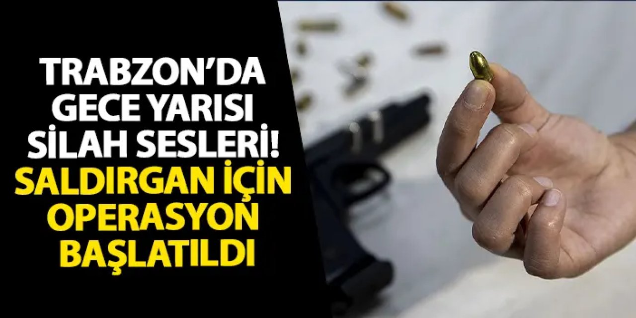 Trabzon’da gece yarısı silah sesleri! Saldırgan için operasyon başlatıldı