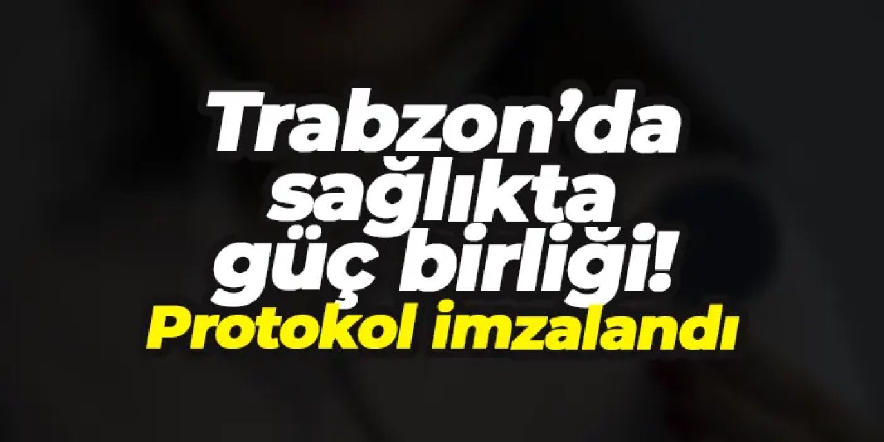 Trabzon’da sağlıkta güç birliği! Protokol imzalandı...