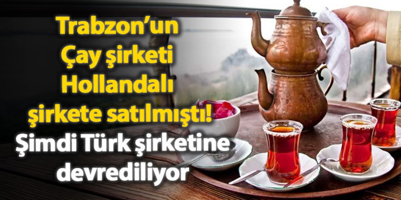 Trabzon’un Çay şirketi Hollandalı şirkete satılmıştı! Şimdi Türk şirkete devrediliyor