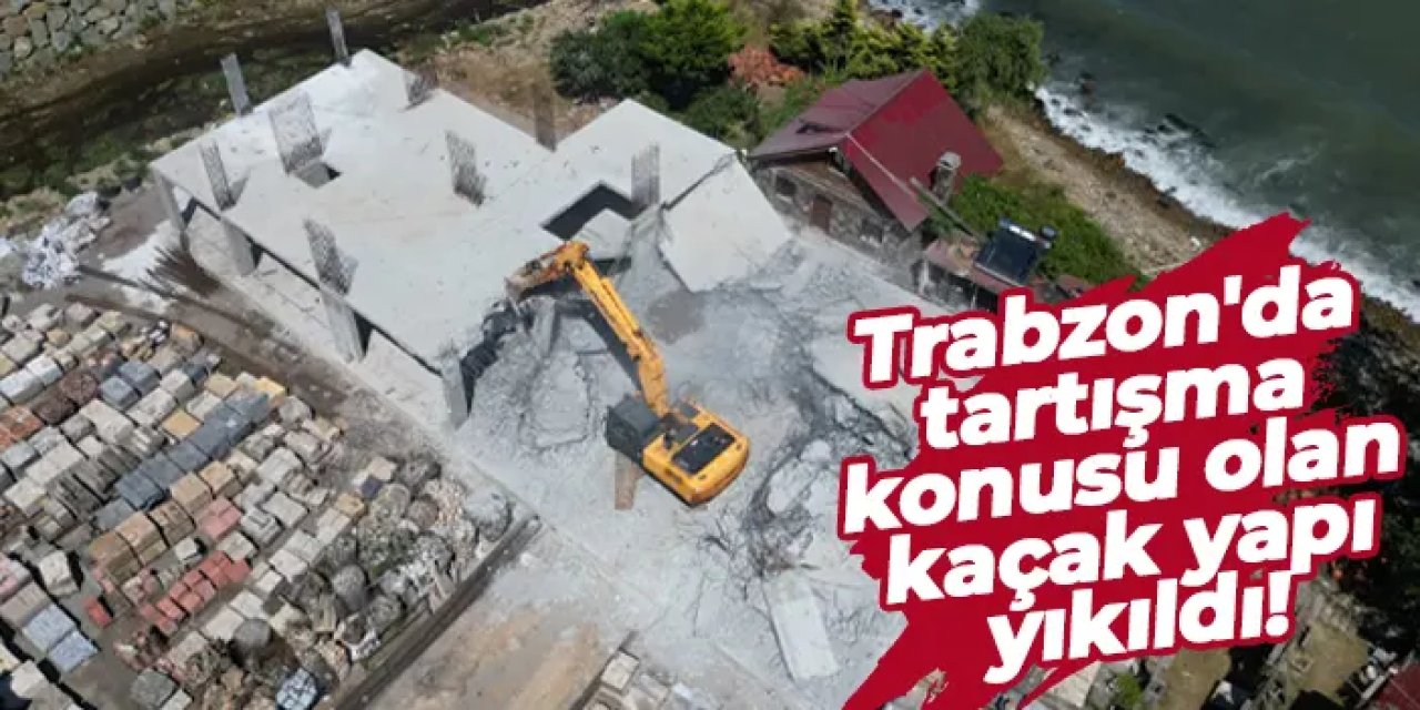 Trabzon'da tartışma konusu olan kaçak yapı yıkıldı!