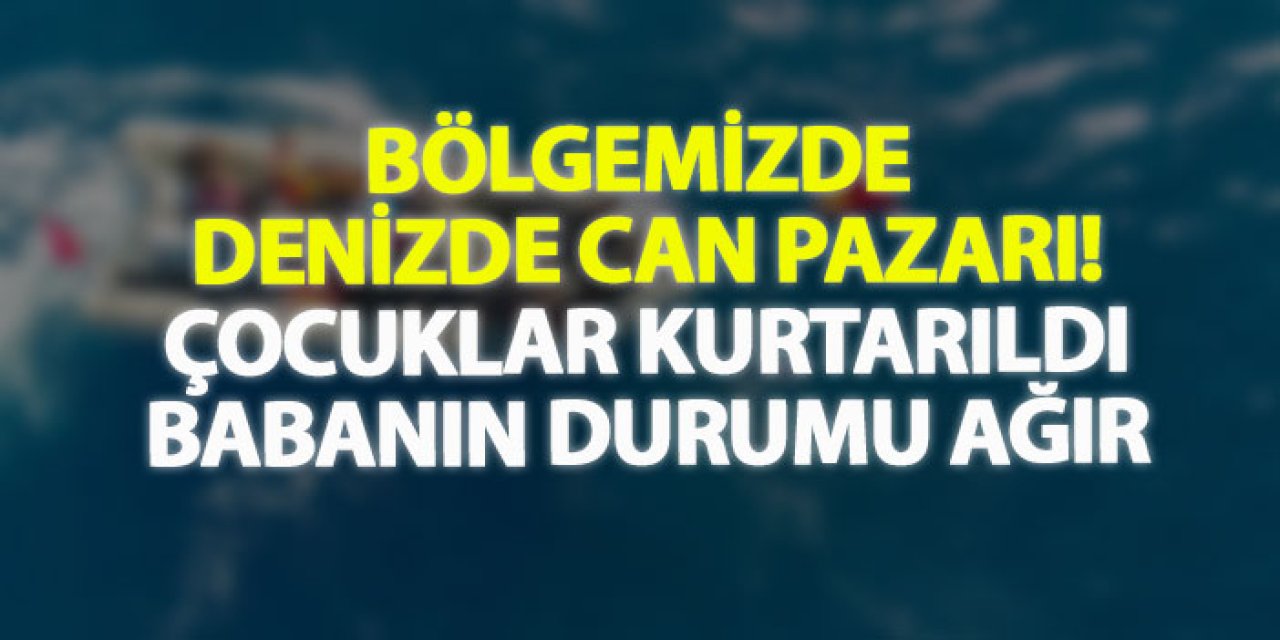 Bölgemizde denizde can pazarı! Çocuklar kurtarıldı, babanın durumu ağır