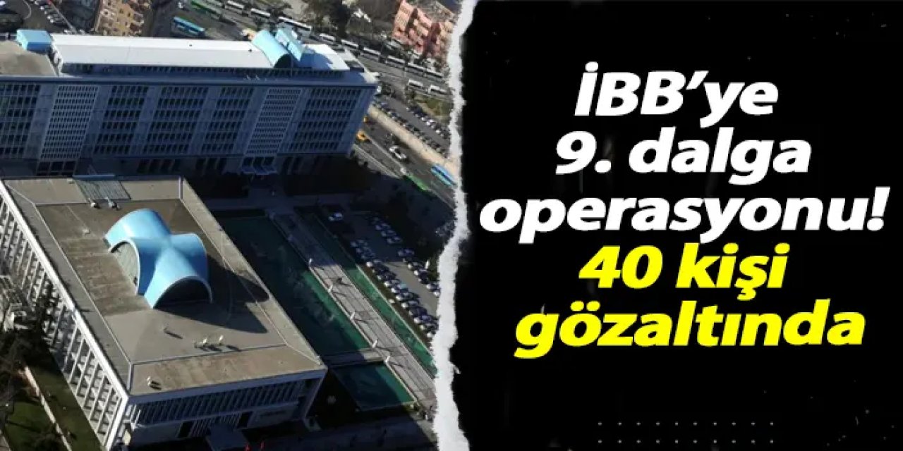 İBB’ye 9. dalga operasyonu! 40 kişi gözaltında