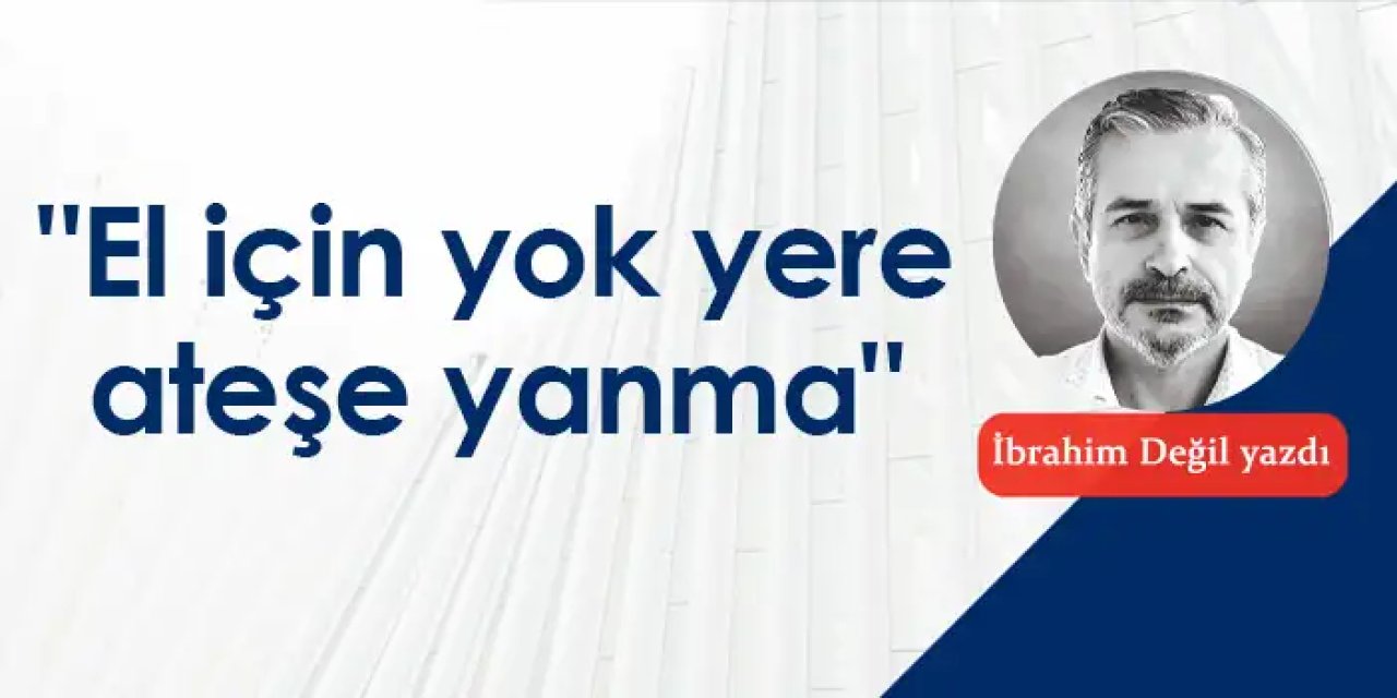 "El için yok yere ateşe yanma"