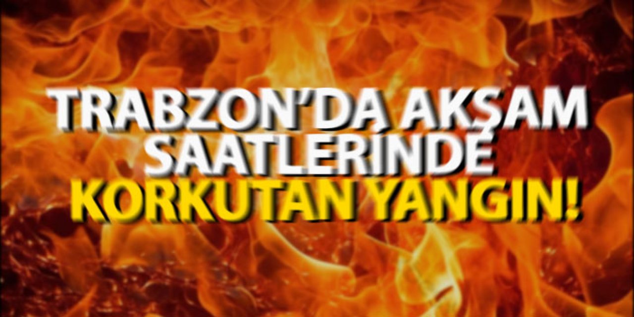 Trabzon’da akşam saatlerinde korkutan yangın!