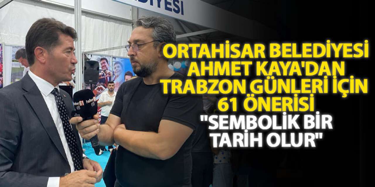 Ortahisar Belediyesi Başkanı Ahmet Kaya'dan Trabzon günleri için 61 önerisi "Sembolik bir tarih olur"