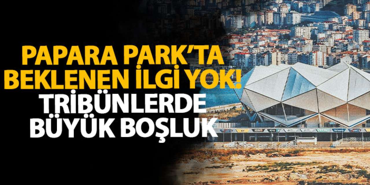 Papara Park’ta beklenen ilgi yok! Tribünlerde büyük boşluk
