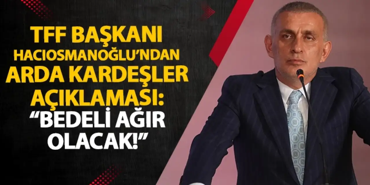TFF Başkanı İbrahim Hacıosmanoğlu'ndan Arda kardeşler açıklaması "Bunun bedeli çok ağır olacak"