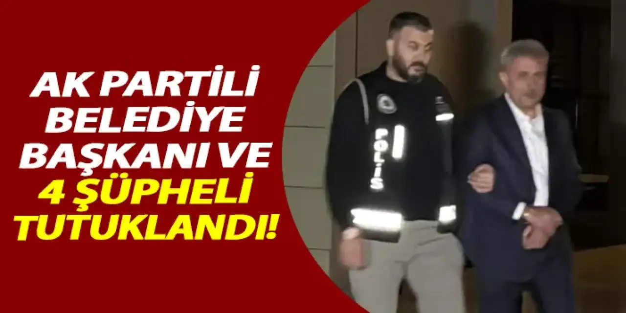 AK Partili Belediye Başkanı ve 4 şüpheli tutuklandı!