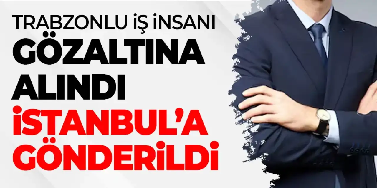 Trabzonlu İşadamı Gözaltına Alındı! Operasyon sonrası İstanbul’a gönderildi