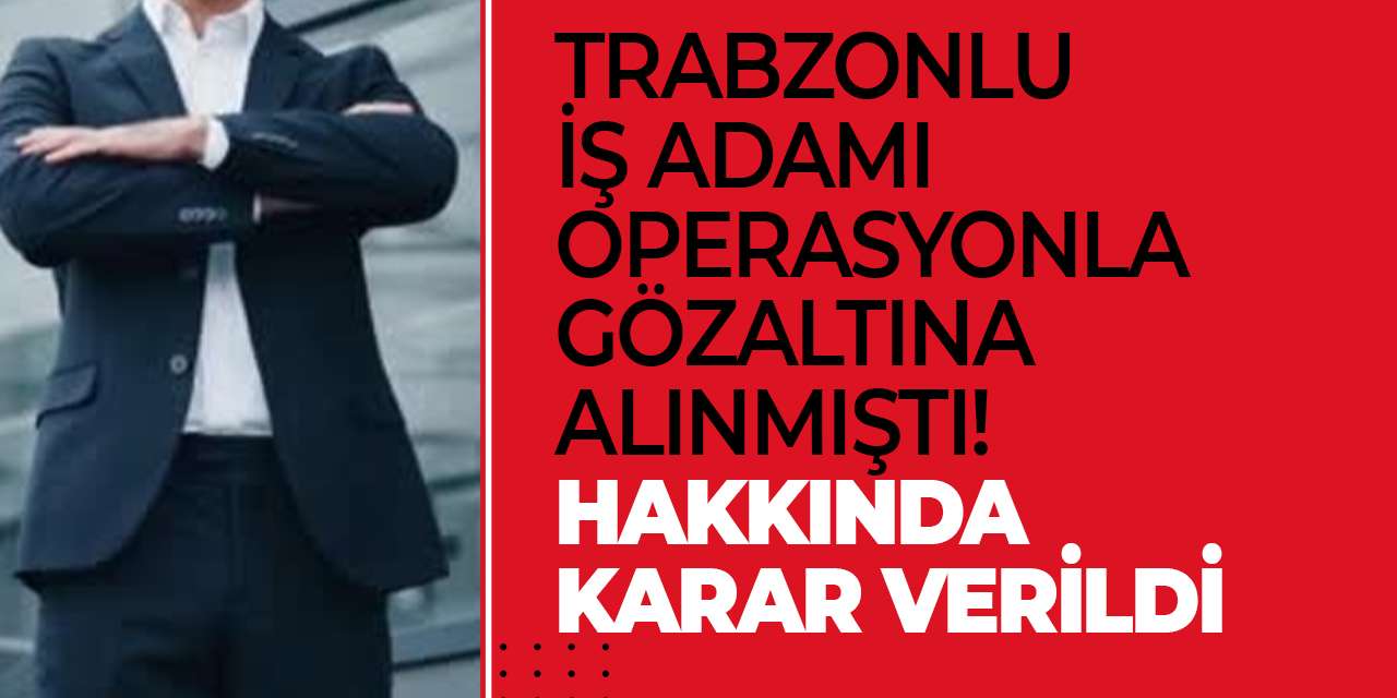 Trabzonlu iş adamı operasyonla gözaltına alınmıştı! Hakkında karar verildi