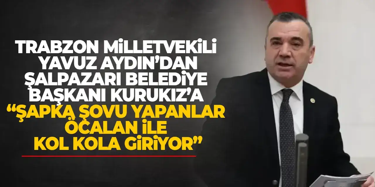 Trabzon Milletvekili Yavuz Aydın’dan Şalpazarı Belediye Başkanı Kurukız’a “Şapka şovu yapanlar Öcalan ile kol kola giriyor”