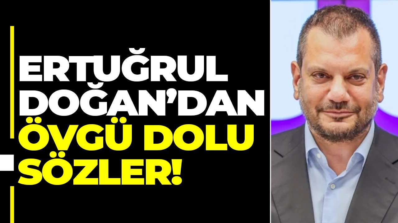 Ertuğrul Doğan’dan övgü dolu sözler!